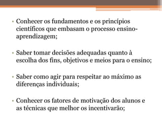 • Conhecer os fundamentos e os princípios
científicos que embasam o processo ensino-
aprendizagem;
• Saber tomar decisões adequadas quanto à
escolha dos fins, objetivos e meios para o ensino;
• Saber como agir para respeitar ao máximo as
diferenças individuais;
• Conhecer os fatores de motivação dos alunos e
as técnicas que melhor os incentivarão;
 