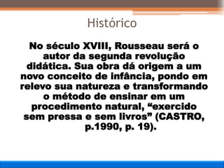 No século XVIII, Rousseau será o
autor da segunda revolução
didática. Sua obra dá origem a um
novo conceito de infância, pondo em
relevo sua natureza e transformando
o método de ensinar em um
procedimento natural, “exercido
sem pressa e sem livros” (CASTRO,
p.1990, p. 19).
Histórico
 