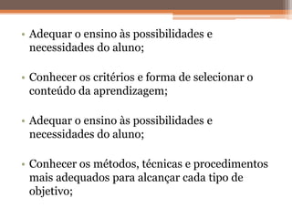 • Adequar o ensino às possibilidades e
necessidades do aluno;
• Conhecer os critérios e forma de selecionar o
conteúdo da aprendizagem;
• Adequar o ensino às possibilidades e
necessidades do aluno;
• Conhecer os métodos, técnicas e procedimentos
mais adequados para alcançar cada tipo de
objetivo;
 