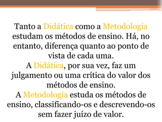 Tanto a Didática como a Metodologia
estudam os métodos de ensino. Há, no
entanto, diferença quanto ao ponto de
vista de cada uma.
A Didática, por sua vez, faz um
julgamento ou uma crítica do valor dos
métodos de ensino.
A Metodologia estuda os métodos de
ensino, classificando-os e descrevendo-os
sem fazer juízo de valor.
 
