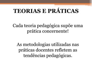 TEORIAS E PRÁTICAS
• Cada teoria pedagógica supõe uma
prática concernente!
• As metodologias utilizadas nas
práticas docentes refletem as
tendências pedagógicas.
 
