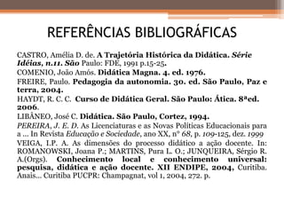CASTRO, Amélia D. de. A Trajetória Histórica da Didática. Série
Idéias, n.11. São Paulo: FDE, 1991 p.15-25.
COMENIO, João Amós. Didática Magna. 4. ed. 1976.
FREIRE, Paulo. Pedagogia da autonomia. 30. ed. São Paulo, Paz e
terra, 2004.
HAYDT, R. C. C. Curso de Didática Geral. São Paulo: Ática. 8ªed.
2006.
LIBÂNEO, José C. Didática. São Paulo, Cortez, 1994.
PEREIRA, J. E. D. As Licenciaturas e as Novas Políticas Educacionais para
a ... In Revista Educação e Sociedade, ano XX, n° 68, p. 109-125, dez. 1999
VEIGA, I.P. A. As dimensões do processo didático a ação docente. In:
ROMANOWSKI, Joana P.; MARTINS, Pura L. O.; JUNQUEIRA, Sérgio R.
A.(Orgs). Conhecimento local e conhecimento universal:
pesquisa, didática e ação docente. XII ENDIPE, 2004, Curitiba.
Anais... Curitiba PUCPR: Champagnat, vol 1, 2004, 272. p.
REFERÊNCIAS BIBLIOGRÁFICAS
 