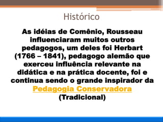 As idéias de Comênio, Rousseau
influenciaram muitos outros
pedagogos, um deles foi Herbart
(1766 – 1841), pedagogo alemão que
exerceu influência relevante na
didática e na prática docente, foi e
continua sendo o grande inspirador da
Pedagogia Conservadora
(Tradicional)
Histórico
 