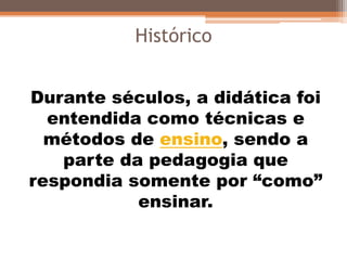 Durante séculos, a didática foi
entendida como técnicas e
métodos de ensino, sendo a
parte da pedagogia que
respondia somente por “como”
ensinar.
Histórico
 