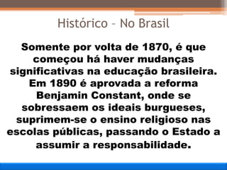 Somente por volta de 1870, é que
começou há haver mudanças
significativas na educação brasileira.
Em 1890 é aprovada a reforma
Benjamin Constant, onde se
sobressaem os ideais burgueses,
suprimem-se o ensino religioso nas
escolas públicas, passando o Estado a
assumir a responsabilidade.
Histórico – No Brasil
 
