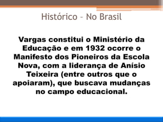 Vargas constitui o Ministério da
Educação e em 1932 ocorre o
Manifesto dos Pioneiros da Escola
Nova, com a liderança de Anísio
Teixeira (entre outros que o
apoiaram), que buscava mudanças
no campo educacional.
Histórico – No Brasil
 