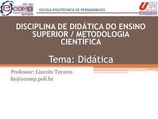 Tema: Didática
Professor: Lincoln Tavares
lts@ecomp.poli.br
DISCIPLINA DE DIDÁTICA DO ENSINO
SUPERIOR / METODOLOGIA
CIENTÍFICA
 