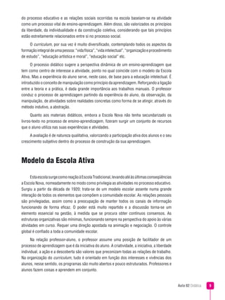 Aula 02 Didática 
do processo educativo e as relações sociais ocorridas na escola baseiam-se na atividade
como um processo vital de ensino-aprendizagem. Além disso, são valorizados os princípios
da liberdade, da individualidade e da construção coletiva, considerando que tais princípios
estão estreitamente relacionados entre si no processo social.
O curriculum, por sua vez é muito diversificado, contemplando todos os aspectos da
formaçãointegraldeumapessoa:“vidafísica”,“vidaintelectual”,“organizaçãoeprocedimento
de estudo”, “educação artística e moral”, “educação social” etc.
O processo didático sugere a perspectiva dinâmica de um ensino-aprendizagem que
tem como centro de interesse a atividade, ponto no qual coincide com o modelo da Escola
Ativa. Mas a experiência do aluno serve, neste caso, de base para a educação intelectual. É
introduzido o conceito de manipulação como princípio da aprendizagem. Reforçando a ligação
entre a teoria e a prática, é dada grande importância aos trabalhos manuais. O professor
conduz o processo de aprendizagem partindo da experiência do aluno, da observação, da
manipulação, de atividades sobre realidades concretas como forma de se atingir, através do
método indutivo, a abstração.
Quanto aos materiais didáticos, embora a Escola Nova não tenha secundarizado os
livros-texto no processo de ensino-aprendizagem, fizeram surgir um conjunto de recursos
que o aluno utiliza nas suas experiências e atividades.
A avaliação é de natureza qualitativa, valorizando a participação ativa dos alunos e o seu
crescimento subjetivo dentro do processo de construção da sua aprendizagem.
Modelo da Escola Ativa
EstaescolasurgecomoreaçãoàEscolaTradicional,levandoatéàsúltimasconseqüências
a Escola Nova, nomeadamente no modo como privilegia as atividades no processo educativo.
Surgiu a partir da década de 1920; trata-se de um modelo escolar assente numa grande
interação de todos os elementos que compõem a comunidade escolar. As relações pessoais
são privilegiadas, assim como a preocupação de manter todos os canais de informação
funcionando de forma eficaz. O poder está muito repartido e a discussão torna-se um
elemento essencial na gestão, à medida que se procura obter contínuos consensos. As
estruturas organizativas são mínimas, funcionando sempre na perspectiva do apoio às várias
atividades em curso. Requer uma direção apostada na animação e negociação. O controle
global é confiado a toda a comunidade escolar.
Na relação professor-aluno, o professor assume uma posição de facilitador de um
processo de aprendizagem que é da iniciativa do aluno. A criatividade, a iniciativa, a liberdade
individual, a ação e a descoberta são valores que preconizam todas as relações de trabalho.
Na organização do curriculum, tudo é orientado em função dos interesses e vivências dos
alunos, nesse sentido, os programas são muito abertos e pouco estruturados. Professores e
alunos fazem coisas e aprendem em conjunto.
 