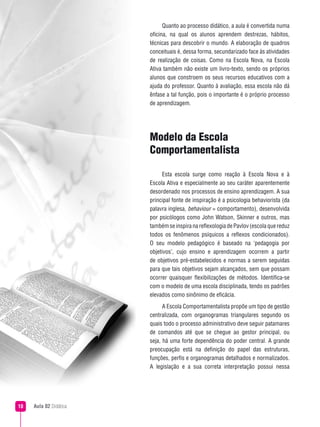 Aula 02 Didática10
Modelo da Escola
Comportamentalista
Esta escola surge como reação à Escola Nova e à
Escola Ativa e especialmente ao seu caráter aparentemente
desordenado nos processos de ensino aprendizagem. A sua
principal fonte de inspiração é a psicologia behaviorista (da
palavra inglesa, behaviour = comportamento), desenvolvida
por psicólogos como John Watson, Skinner e outros, mas
também se inspirana reflexologiade Pavlov (escolaque reduz
todos os fenômenos psíquicos a reflexos condicionados).
O seu modelo pedagógico é baseado na ‘pedagogia por
objetivos’, cujo ensino e aprendizagem ocorrem a partir
de objetivos pré-estabelecidos e normas a serem seguidas
para que tais objetivos sejam alcançados, sem que possam
ocorrer quaisquer flexibilizações de métodos. Identifica-se
com o modelo de uma escola disciplinada, tendo os padrões
elevados como sinônimo de eficácia.
A Escola Comportamentalista propõe um tipo de gestão
centralizada, com organogramas triangulares segundo os
quais todo o processo administrativo deve seguir patamares
de comandos até que se chegue ao gestor principal, ou
seja, há uma forte dependência do poder central. A grande
preocupação está na definição do papel das estruturas,
funções, perfis e organogramas detalhados e normalizados.
A legislação e a sua correta interpretação possui nessa
Quanto ao processo didático, a aula é convertida numa
oficina, na qual os alunos aprendem destrezas, hábitos,
técnicas para descobrir o mundo. A elaboração de quadros
conceituais é, dessa forma, secundarizado face às atividades
de realização de coisas. Como na Escola Nova, na Escola
Ativa também não existe um livro-texto, sendo os próprios
alunos que constroem os seus recursos educativos com a
ajuda do professor. Quanto à avaliação, essa escola não dá
ênfase a tal função, pois o importante é o próprio processo
de aprendizagem.
 
