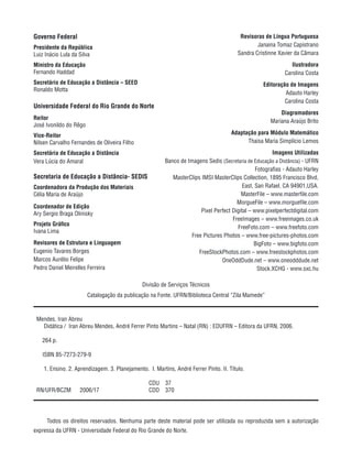 Governo Federal
Presidente da República
Luiz Inácio Lula da Silva
Ministro da Educação
Fernando Haddad
Secretário de Educação a Distância – SEED
Ronaldo Motta
Universidade Federal do Rio Grande do Norte
Reitor
José Ivonildo do Rêgo
Vice-Reitor
Nilsen Carvalho Fernandes de Oliveira Filho
Secretária de Educação a Distância
Vera Lúcia do Amaral
Secretaria de Educação a Distância- SEDIS
Coordenadora da Produção dos Materiais
Célia Maria de Araújo
Coordenador de Edição
Ary Sergio Braga Olinisky
Projeto Gráfico
Ivana Lima
Revisores de Estrutura e Linguagem
Eugenio Tavares Borges
Marcos Aurélio Felipe
Pedro Daniel Meirelles Ferreira
Revisoras de Língua Portuguesa
Janaina Tomaz Capistrano
Sandra Cristinne Xavier da Câmara
Ilustradora
Carolina Costa
Editoração de Imagens
Adauto Harley
Carolina Costa
Diagramadores
Mariana Araújo Brito
Adaptação para Módulo Matemático
Thaisa Maria Simplício Lemos
Imagens Utilizadas
Banco de Imagens Sedis (Secretaria de Educação a Distância) - UFRN
Fotografias - Adauto Harley
MasterClips IMSI MasterClips Collection, 1895 Francisco Blvd,
East, San Rafael, CA 94901,USA.
MasterFile – www.masterfile.com
MorgueFile – www.morguefile.com
Pixel Perfect Digital – www.pixelperfectdigital.com
FreeImages – www.freeimages.co.uk
FreeFoto.com – www.freefoto.com
Free Pictures Photos – www.free-pictures-photos.com
BigFoto – www.bigfoto.com
FreeStockPhotos.com – www.freestockphotos.com
OneOddDude.net – www.oneodddude.net
Stock.XCHG - www.sxc.hu
Todos os direitos reservados. Nenhuma parte deste material pode ser utilizada ou reproduzida sem a autorização
expressa da UFRN - Universidade Federal do Rio Grande do Norte.
Divisão de Serviços Técnicos
Catalogação da publicação na Fonte. UFRN/Biblioteca Central “Zila Mamede”
Mendes, Iran Abreu
Didática / Iran Abreu Mendes, André Ferrer Pinto Martins – Natal (RN) : EDUFRN – Editora da UFRN, 2006.
264 p.
ISBN 85-7273-279-9
1. Ensino. 2. Aprendizagem. 3. Planejamento. I. Martins, André Ferrer Pinto. II. Título.
CDU 37
RN/UFR/BCZM 2006/17 CDD 370
 
