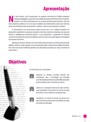 Aula 02 Didática 
relacionar as diversas correntes teóricas que
contribuíram para a formulação das principais
correntesdepensamentoacercadaDidáticaenquanto
área de estudos sobre o processo de ensino;
analisar as concepções teóricas de cada corrente,
suas implicações no processo de ensino ao longo
da história e seus reflexos na educação atual;
caracterizar os modos de ensinar de acordo com
cada corrente de pensamento da Didática ao longo
da história da Educação.
Apresentação
a aula anterior, você compreendeu os aspectos estruturais da Didática enquanto
disciplinapedagógica,aqualtemcomoobjetodeestudoofenômenoensino.Percebeu,
portanto, que não se trata apenas de um conjunto de técnicas para ensinar, visto que
essa disciplina constitui-se em um corpo ampliado de conhecimentos acerca das diversas
áreas que contribuem para compreender e explicar o ensino como processo e produto.
A construção de um corpo teórico acerca do que vem a ser a didática enquanto um
pensamento explicativo do processo educativo estimulou inúmeros estudiosos ao longo da
história a estabelecerem diretrizes teóricas, o que possibilitou o surgimento de diversas
correntes de pensamento acerca da didática como uma área de estudos ligada à investigação
do processo de ensino.
Nestaaula,portanto,faremosumbrevehistóricodasprincipaiscorrentesdopensamento
didático, tendo em vista subsidiar a sua compreensão sobre o pensamento didático brasileiro
bem como das atuais tendências geradas nas discussões propostas por essas correntes de
pensamento.
N
1
3
2
Ao final desta aula, você poderá:
Objetivos
 