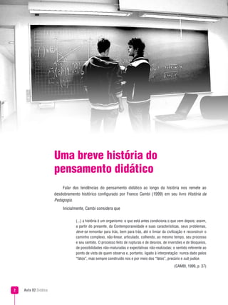 Aula 02 Didática
Uma breve história do
pensamento didático
Falar das tendências do pensamento didático ao longo da história nos remete ao
desdobramento histórico configurado por Franco Cambi (1999) em seu livro História da
Pedagogia.
Inicialmente, Cambi considera que
(...) a história é um organismo: o que está antes condiciona o que vem depois; assim,
a partir do presente, da Contemporaneidade e suas características, seus problemas,
deve-se remontar para trás, bem para trás, até o limiar da civilização e reconstruir o
caminho complexo, não-linear, articulado, colhendo, ao mesmo tempo, seu processo
e seu sentido. O processo feito de rupturas e de desvios, de inversões e de bloqueios,
de possibilidades não-maturadas e expectativas não-realizadas; o sentido referente ao
ponto de vista de quem observa e, portanto, ligado à interpretação: nunca dado pelos
“fatos”, mas sempre construído nos e por meio dos “fatos”, precário e sub judice.
(CAMBI, 1999, p. 37)
 