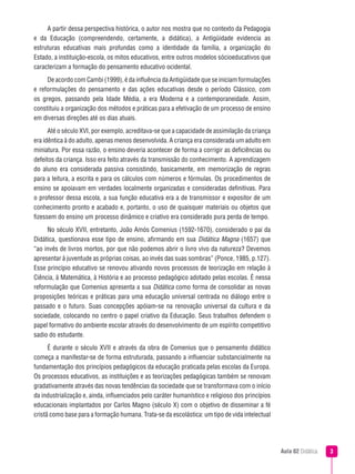 Aula 02 Didática 
A partir dessa perspectiva histórica, o autor nos mostra que no contexto da Pedagogia
e da Educação (compreendendo, certamente, a didática), a Antigüidade evidencia as
estruturas educativas mais profundas como a identidade da família, a organização do
Estado, a instituição-escola, os mitos educativos, entre outros modelos sócioeducativos que
caracterizam a formação do pensamento educativo ocidental.
De acordo com Cambi (1999), é da influência da Antigüidade que se iniciam formulações
e reformulações do pensamento e das ações educativas desde o período Clássico, com
os gregos, passando pela Idade Média, a era Moderna e a contemporaneidade. Assim,
constituiu a organização dos métodos e práticas para a efetivação de um processo de ensino
em diversas direções até os dias atuais.
Até o século XVI, por exemplo, acreditava-se que a capacidade de assimilação da criança
era idêntica à do adulto, apenas menos desenvolvida. A criança era considerada um adulto em
miniatura. Por essa razão, o ensino deveria acontecer de forma a corrigir as deficiências ou
defeitos da criança. Isso era feito através da transmissão do conhecimento. A aprendizagem
do aluno era considerada passiva consistindo, basicamente, em memorização de regras
para a leitura, a escrita e para os cálculos com números e fórmulas. Os procedimentos de
ensino se apoiavam em verdades localmente organizadas e consideradas definitivas. Para
o professor dessa escola, a sua função educativa era a de transmissor e expositor de um
conhecimento pronto e acabado e, portanto, o uso de quaisquer materiais ou objetos que
fizessem do ensino um processo dinâmico e criativo era considerado pura perda de tempo.
No século XVII, entretanto, João Amós Comenius (1592-1670), considerado o pai da
Didática, questionava esse tipo de ensino, afirmando em sua Didática Magna (1657) que
“ao invés de livros mortos, por que não podemos abrir o livro vivo da natureza? Devemos
apresentar à juventude as próprias coisas, ao invés das suas sombras” (Ponce, 1985, p.127).
Esse princípio educativo se renovou ativando novos processos de teorização em relação à
Ciência, à Matemática, à História e ao processo pedagógico adotado pelas escolas. É nessa
reformulação que Comenius apresenta a sua Didática como forma de consolidar as novas
proposições teóricas e práticas para uma educação universal centrada no diálogo entre o
passado e o futuro. Suas concepções apóiam-se na renovação universal da cultura e da
sociedade, colocando no centro o papel criativo da Educação. Seus trabalhos defendem o
papel formativo do ambiente escolar através do desenvolvimento de um espírito competitivo
sadio do estudante.
É durante o século XVII e através da obra de Comenius que o pensamento didático
começa a manifestar-se de forma estruturada, passando a influenciar substancialmente na
fundamentação dos princípios pedagógicos da educação praticada pelas escolas da Europa.
Os processos educativos, as instituições e as teorizações pedagógicas também se renovam
gradativamente através das novas tendências da sociedade que se transformava com o início
da industrialização e, ainda, influenciados pelo caráter humanístico e religioso dos princípios
educacionais implantados por Carlos Magno (século X) com o objetivo de disseminar a fé
cristã como base para a formação humana. Trata-se da escolástica: um tipo de vida intelectual
 