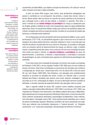 Aula 02 Didática
característico da Idade Média, cujo objetivo principal era demonstrar a fé cristã por meio da
razão, tomando como base a lógica aristotélica.
A partir do século XVIII surgem, pelo menos, duas perspectivas pedagógicas que
passam a manifestar-se e se contraporem. Na primeira, a escola deve ensinar, instruir e
formar. Nesse sentido, deve-se ensinar um assunto aos alunos partindo-se do princípio de
que a educação ocorre a partir de dois objetos: o conteúdo e o aprendiz. Para tanto, o
aluno é retirado do seu estado biológico ou psicológico de criança ou adolescente para
ser dirigido, guiado e moldado de modo a ficar equipado para seguir as regras estabelecidas
pela escola. Esse é um pensamento didático antigo que continua a ter partidários apesar das
críticas e variações que sofreu ao longo dos séculos. Constitui-se na semente do modelo que
estruturou a chamada escola tradicional.
Em contraposição à primeira perspectiva teórica do pensamento didático, surge, a partir
de Rousseau (1727-1778), um pensamento segundo o qual o aluno traz em si os meios de
assegurar seu próprio desenvolvimento, sobretudo intelectual e moral, e que toda ação que
intervém do exterior só pode deformá-lo ou entravá-lo. Rousseau, ao considerar a educação
como um processo natural do desenvolvimento da criança, ao valorizar o jogo, o trabalho
manual, a experiência direta das coisas, seria o precursor de uma nova concepção de escola.
Uma escola que passa a valorizar os aspectos biológicos e psicológicos do aluno em
desenvolvimento: o sentimento, o interesse, a espontaneidade, a criatividade e o processo
de aprendizagem, às vezes, priorizando esses aspectos em detrimento da aprendizagem dos
conteúdos.
É com base nessa nova concepção de educação e de homem que surgem as propostas
de Pestalozzi (1746-1827) e de seu seguidor Froebel (1782-1852) para um novo modelo de
escola e de ensino. Estes foram considerados os precursores dos princípios que nortearam
a configuração da “escola ativa”, disseminada entre o fim do século XIX e início do século
XX, por John Dewey (1859-1952). Para Pestalozzi, uma educação seria verdadeiramente
educativa se proviesse da atividade dos jovens. Fundou um internato onde o currículo
adotado dava ênfase a atividades (dos alunos) como canto, desenho, modelagem, jogos,
excursões ao ar livre, manipulação de objetos, em que as descrições deveriam preceder às
definições; o conceito nascendo da experiência direta e das operações sobre as coisas.
Após a segunda metade do século XIX, surgiram outros trabalhos propostos pela
médica e educadora italiana Maria Montessori (1870-1952) e por Decroly (1871-1932), que
inspirados em Pestalozzi iriam desenvolver uma didática especial (ativa) para a Matemática.
Apósexperiênciascomcriançasexcepcionais,Montessoridesenvolveu,noiníciodoséculoXX,
vários materiais manipulativos destinados à aprendizagem da Matemática. Esses materiais,
com forte apelo à “percepção visual e tátil”, foram posteriormente estendidos para o ensino
de classes consideradas regulares. Montessori acreditava não haver aprendizado sem ação.
Entre seus materiais mais conhecidos, destacamos: o “material dourado”, os “triângulos
construtores” e os “cubos para composição e decomposição de binômios e trinômios”.
Estado biológico ou
psicológico
A respeito do
desenvolvimento biológico
e psicológico, os estudos
posteriores desenvolvidos
pela Psicologia, com
base nas idéias de
Rosseau, Pestalozzi e,
posteriormente, Piaget,
apontam detalhes sobre a
importância dessa variante
no estabelecimento de
uma nova didática para
o ensino da criança e do
adolescente.
Aspectos biológicos
e psicológicos
Esses valores referem-se
às conexões existentes
entre o desenvolvimento
biológico e o mental
de cada indivíduo e
suas implicações no
processo de compreensão
e explicação dos
significados e relações
atribuídas aos objetos.
 