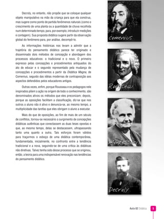 Aula 02 Didática 
Decroly, no entanto, não propõe que se coloque qualquer
objeto manipulativo na mão da criança para que ela construa,
mas sugere como ponto de partida fenômenos naturais (como o
crescimento de uma planta ou a quantidade de chuva recolhida
numdeterminadotempo,para,porexemplo,introduzirmedições
e contagem). Sua proposta didática sugere partir da observação
global do fenômeno para, por análise, decompô-lo.
As informações históricas nos levam a admitir que a
trajetória do pensamento didático parece ter originado e
disseminado dois métodos de concepção e abordagem dos
processos educativos: o tradicional e o novo. O primeiro
expresso pelas concepções e procedimentos antiquados do
ato de educar e o segundo representado pela mudança de
concepções e procedimentos a partir da Didática Magna, de
Comenius, seguido das idéias modernas de contraposição aos
aspectos defendidos pelos educadores antigos.
Outras vezes, enfim, porque Rousseau e os pedagogos nele
inspirados põem a ação na origem de todo o conhecimento, são
denominados ativos os métodos que eles preconizam; depois,
porque as oposições facilitam a classificação, diz-se que nos
outros o aluno não é ativo e denuncia-se, ao mesmo tempo, a
multiplicidade das tarefas que eles obrigam o aluno a executar.
Mais do que de oposições, ao fim de mais de um século
de conflitos, tornou-se necessário o surgimento de concepções
didáticas autênticas que conectassem as duas teses opostas e
que, ao mesmo tempo, delas se destacassem, ultrapassando
tanto uma quanto a outra. Tais esforços foram válidos
para traçarmos o esboço de uma didática contemporânea,
fundamentada, inicialmente, no confronto entre a tendência
tradicional e a nova, seguindo-se de uma crítica às didáticas
não diretivas. Talvez tenha sido desse processo que se originou,
então, a teoria para uma indispensável renovação nas tendências
do pensamento didático.
 