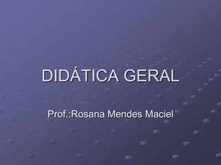 DIDÁTICA GERAL
Prof.:Rosana Mendes Maciel
 