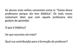 Os alunos mais velhos comentam entre si: “Gosto dessa
professora porque ela tem didática”. Os mais novos
costumam dizer que com aquela professora eles
gostam de aprender.
O que é Didática?
De que assuntos ela trata?
Qual sua contribuição para a formação do professor?

 