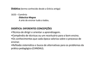 Didática (termo conhecido desde a Grécia antiga)
1633 – Comênio
Didactica Magna
A arte de ensinar tudo a todos.

DIDÁTICA: DIFERENTES CONCEPÇÕES
•Técnica de dirigir e orientar a aprendizagem.
•Compêndio de técnicas ou um receituário para o bom ensino.
•Os conhecimentos que cada época valoriza sobre o processo de
ensinar.
•Reflexão sistemática e busca de alternativas para os problemas da
prática pedagógica (CANDAU).

 