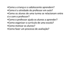 •Como a criança e o adolescente aprendem?
•Como é a atividade do professor em aula?
•Como os alunos de uma turma se relacionam entre
si e com o professor?
•Como o professor ajuda os alunos a aprender?
•Como organizar o currículo de uma escola?
•Como motivar os alunos?
•Como fazer um processo de avaliação?

 