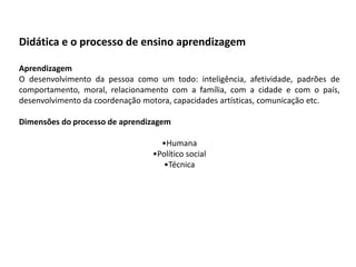 Didática e o processo de ensino aprendizagem
Aprendizagem
O desenvolvimento da pessoa como um todo: inteligência, afetividade, padrões de
comportamento, moral, relacionamento com a família, com a cidade e com o país,
desenvolvimento da coordenação motora, capacidades artísticas, comunicação etc.
Dimensões do processo de aprendizagem

•Humana
•Político social
•Técnica

 