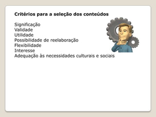 Critérios para a seleção dos conteúdos
Significação
Validade
Utilidade
Possibilidade de reelaboração
Flexibilidade
Interesse
Adequação às necessidades culturais e sociais

 