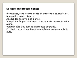 Seleção dos procedimentos
Planejados, tendo como ponto de referência os objetivos.
Adequados aos conteúdos.
Adequados ao nível dos alunos.
Adequados às possibilidades da escola, do professor e dos
alunos.
Relacionados aos demais elementos do plano.
Possíveis de serem aplicados na ação concreta na sala de
aula.

 