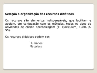 Seleção e organização dos recursos didáticos
Os recursos são elementos indispensáveis, que facilitam e
apoiam, em conjugação com os métodos, todos os tipos de
atividades de ensino aprendizagem (El curriculum, 1980, p.
55).
Os recursos didáticos podem ser:

Humanos
Materiais

 