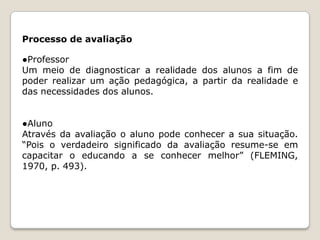 Processo de avaliação

●Professor
Um meio de diagnosticar a realidade dos alunos a fim de
poder realizar um ação pedagógica, a partir da realidade e
das necessidades dos alunos.
●Aluno
Através da avaliação o aluno pode conhecer a sua situação.
“Pois o verdadeiro significado da avaliação resume-se em
capacitar o educando a se conhecer melhor” (FLEMING,
1970, p. 493).

 