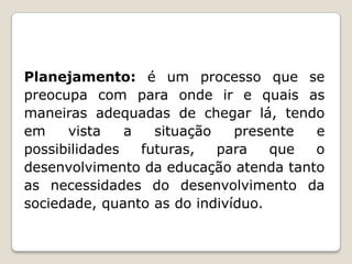 Planejamento: é um processo que se
preocupa com para onde ir e quais as
maneiras adequadas de chegar lá, tendo
em
vista
a
situação
presente
e
possibilidades
futuras,
para
que
o
desenvolvimento da educação atenda tanto
as necessidades do desenvolvimento da
sociedade, quanto as do indivíduo.

 