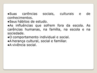 ●Suas
carências
sociais,
culturais
e
de
conhecimentos.
●Seus hábitos de estudo.
●As influências que sofrem fora da escola. As
carências humanas, na família, na escola e na
sociedade.
●O comportamento individual e social.
●A herança cultural, social e familiar.
●A vivência social.

 