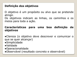 Definição dos objetivos
O objetivo é um propósito ou alvo que se pretende
atingir.
Os objetivos indicam as linhas, os caminhos e os
meios para toda a ação.
Características para uma boa definição de
objetivos
●Clareza (o objetivo deve descrever e comunicar o
que se quer alcançar)
●Simplicidade
●Validade
●Operacionalidade
●Observável (resultado concreto e observável)

 