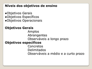 Níveis dos objetivos de ensino
●Objetivos Gerais
●Objetivos Específicos
●Objetivos Operacionais
Objetivos Gerais
Amplos
Abrangentes
Observáveis a longo prazo
Objetivos específicos
Concretos
Delimitados
Observáveis a médio e a curto prazo

 