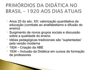 






Anos 20 do séc. XX: valorização quantitativa da
educação (combate ao analfabetismo e difusão do
ensino)
Surgimento de novos grupos sociais e discussão
sobre a qualidade do ensino
Idéias pedagógicas tradicionais são “suplantadas”
pela versão moderna
1924 – Criação da ABE
1934 – Inclusão da Didática em cursos de formação
de professores

 