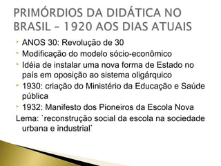ANOS 30: Revolução de 30
 Modificação do modelo sócio-econômico
 Idéia de instalar uma nova forma de Estado no
país em oposição ao sistema oligárquico
 1930: criação do Ministério da Educação e Saúde
pública
 1932: Manifesto dos Pioneiros da Escola Nova
Lema: `reconstrução social da escola na sociedade
urbana e industrial`


 