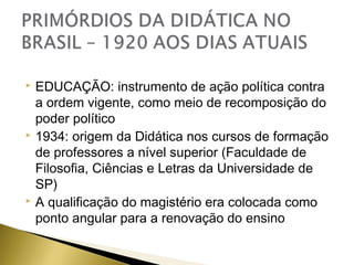 EDUCAÇÃO: instrumento de ação política contra
a ordem vigente, como meio de recomposição do
poder político
 1934: origem da Didática nos cursos de formação
de professores a nível superior (Faculdade de
Filosofia, Ciências e Letras da Universidade de
SP)
 A qualificação do magistério era colocada como
ponto angular para a renovação do ensino


 
