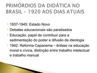 1937-1945: Estado Novo
 Debates educacionais são paralisados
 Educação: papel de contribuir para a
sedimentação do poder e difusão da ideologia
 1942: Reforma Capanema – ênfase na educação
moral e cívica, distinção entre trabalho intelectual
e trabalho manual


 