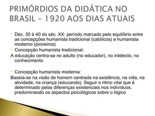 Déc. 30 à 40 do séc. XX: período marcado pelo equilíbrio entre
as concepções humanista tradicional (católicos) e humanista
moderno (pioneiros)
 Concepção humanista tradicional:
A educação centra-se no adulto (no educador), no intelecto, no
conhecimento


Concepção humanista moderna:
Baseia-se na visão de homem centrada na existência, na vida, na
atividade, na criança (educando). Seguir o ritmo vital que é
determinado pelas diferenças existenciais nos indivíduos,
predominaodo os aspectos psicológicos sobre o lógico



 