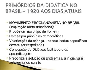 









MOVIMENTO ESCOLANOVISTA NO BRASIL
(inspiração norte-americana):
Propõe um novo tipo de homem
Defesa por princípios democráticos
Valorização da criança – necessidades específicas
devem ser respeitadas
Concepção de Didática: facilitadora da
aprendizagem
Preconiza a solução de problemas, a iniciativa e
autonomia do sujeito

 