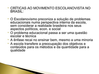 

CRÍTICAS AO MOVIMENTO ESCOLANOVISTA NO
BRASIL:



O Escolanovismo preconiza a solução de problemas
educacionais numa perspectiva interna da escola,
sem considerar a realidade brasileira nos seus
aspectos políticos, econ. e social
O problema educacional passa a ser uma questão
escolar e técnica
A ênfase recai no ensinar bem, mesmo a uma minoria
A escola transfere a preocupação dos objetivos e
conteúdos para os métodos e da quantidade para a
qualidade





 