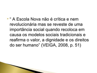 “

A Escola Nova não é crítica e nem
revolucionária mas se reveste de uma
importância social quando recoloca em
causa os modelos sociais tradicionais e
reafirma o valor, a dignidade e os direitos
do ser humano” (VEIGA, 2008, p. 51)

 