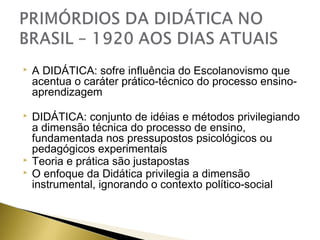 

A DIDÁTICA: sofre influência do Escolanovismo que
acentua o caráter prático-técnico do processo ensinoaprendizagem



DIDÁTICA: conjunto de idéias e métodos privilegiando
a dimensão técnica do processo de ensino,
fundamentada nos pressupostos psicológicos ou
pedagógicos experimentais
Teoria e prática são justapostas
O enfoque da Didática privilegia a dimensão
instrumental, ignorando o contexto político-social




 