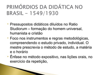 Pressupostos didáticos diluídos no Ratio
Studiorum – formação do homem universal,
humanista e cristão
 Foco nos instrumentos e regras metodológicas,
compreendendo o estudo privado, individual. O
mestre prescrevia o método de estudo, a matéria
e o horário
 Ênfase no método expositivo, nas lições orais, no
exercício da repetição,


 