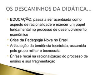 EDUCAÇÃO: passa a ser acentuada como
aspecto de racionalidade e exercer um papel
fundamental no processo de desenvolvimento
econômico
 Crise da Pedagogia Nova no Brasil
 Articulação da tendência tecnicista, assumida
pelo grupo militar e tecnocrata
 Ênfase recai na racionalização do processo de
ensino e sua fragmentação


 