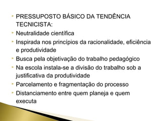 










PRESSUPOSTO BÁSICO DA TENDÊNCIA
TECNICISTA:
Neutralidade científica
Inspirada nos princípios da racionalidade, eficiência
e produtividade
Busca pela objetivação do trabalho pedagógico
Na escola instala-se a divisão do trabalho sob a
justificativa da produtividade
Parcelamento e fragmentação do processo
Distanciamento entre quem planeja e quem
executa

 