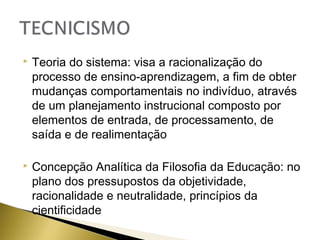 

Teoria do sistema: visa a racionalização do
processo de ensino-aprendizagem, a fim de obter
mudanças comportamentais no indivíduo, através
de um planejamento instrucional composto por
elementos de entrada, de processamento, de
saída e de realimentação



Concepção Analítica da Filosofia da Educação: no
plano dos pressupostos da objetividade,
racionalidade e neutralidade, princípios da
cientificidade

 