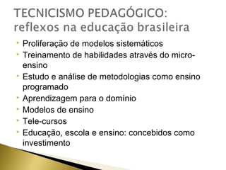 Proliferação de modelos sistemáticos
 Treinamento de habilidades através do microensino
 Estudo e análise de metodologias como ensino
programado
 Aprendizagem para o domínio
 Modelos de ensino
 Tele-cursos
 Educação, escola e ensino: concebidos como
investimento


 