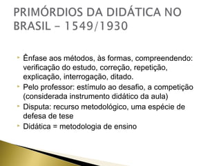 







Ênfase aos métodos, às formas, compreendendo:
verificação do estudo, correção, repetição,
explicação, interrogação, ditado.
Pelo professor: estímulo ao desafio, a competição
(considerada instrumento didático da aula)
Disputa: recurso metodológico, uma espécie de
defesa de tese
Didática = metodologia de ensino

 