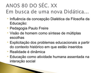 Influência da concepção Dialética da Filosofia da
Educação:
 Pedagogia Paulo Freire
 Visão de homem como síntese de múltiplas
escolhas
 Explicitação dos problemas educacionais a partir
do contexto histórico em que estão inseridos
 Realidade é dinâmica
 Educação como atividade humana assentada na
interação social


 