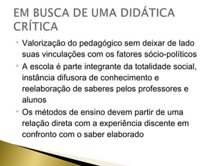 Valorização do pedagógico sem deixar de lado
suas vinculações com os fatores sócio-políticos
 A escola é parte integrante da totalidade social,
instância difusora de conhecimento e
reelaboração de saberes pelos professores e
alunos
 Os métodos de ensino devem partir de uma
relação direta com a experiência discente em
confronto com o saber elaborado


 