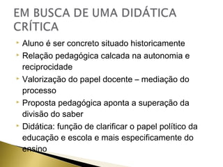 Aluno é ser concreto situado historicamente
 Relação pedagógica calcada na autonomia e
reciprocidade
 Valorização do papel docente – mediação do
processo
 Proposta pedagógica aponta a superação da
divisão do saber
 Didática: função de clarificar o papel político da
educação e escola e mais especificamente do
ensino


 